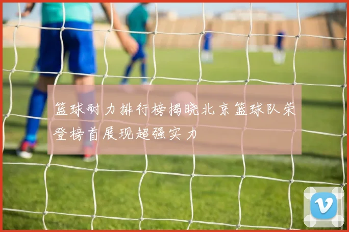 篮球耐力排行榜揭晓北京篮球队荣登榜首展现超强实力